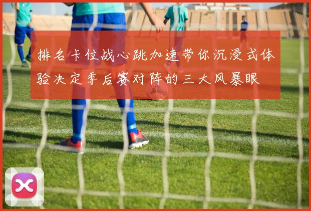 排名卡位战心跳加速带你沉浸式体验决定季后赛对阵的三大风暴眼