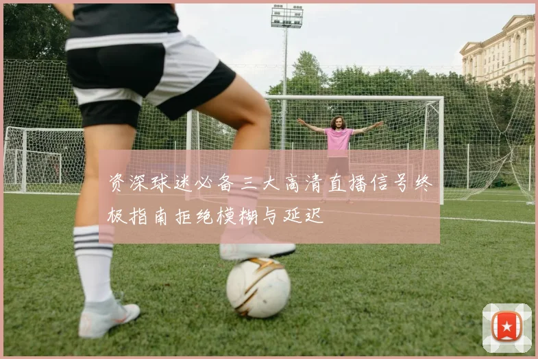 资深球迷必备三大高清直播信号终极指南拒绝模糊与延迟
