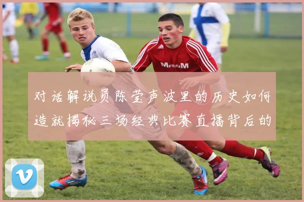 对话解说员陈莹声波里的历史如何造就揭秘三场经典比赛直播背后的震撼故事