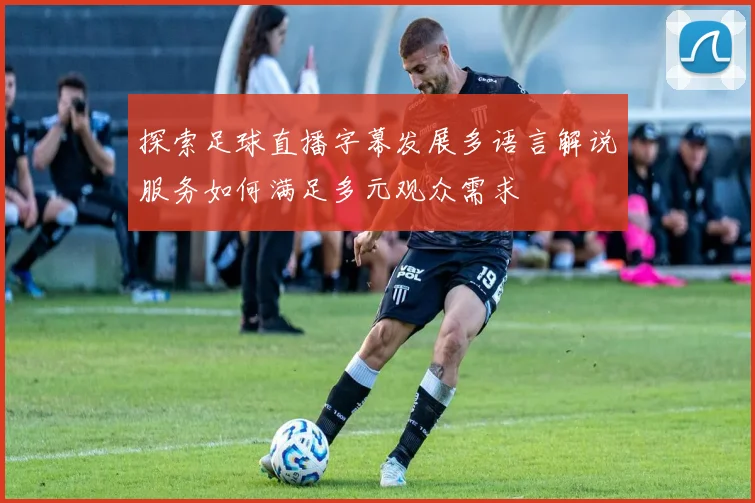 探索足球直播字幕发展多语言解说服务如何满足多元观众需求