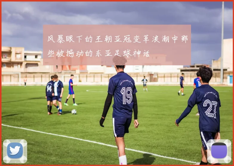 风暴眼下的王朝亚冠变革浪潮中那些被撼动的东亚足球神话